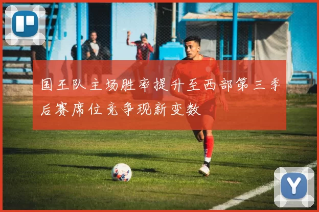 国王队主场胜率提升至西部第三季后赛席位竞争现新变数