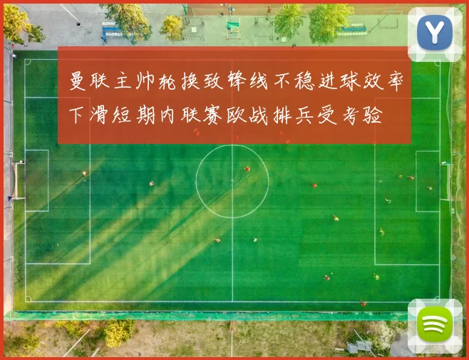 曼联主帅轮换致锋线不稳进球效率下滑短期内联赛欧战排兵受考验