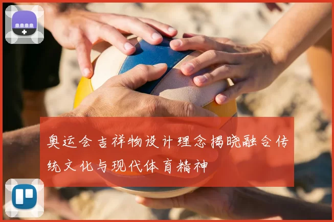 奥运会吉祥物设计理念揭晓融合传统文化与现代体育精神