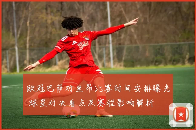 欧冠巴萨对里昂比赛时间安排曝光 球星对决看点及赛程影响解析