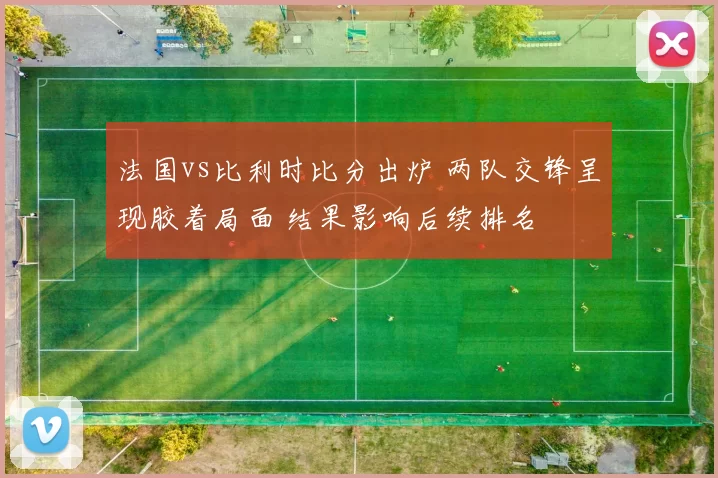 法国vs比利时比分出炉 两队交锋呈现胶着局面 结果影响后续排名