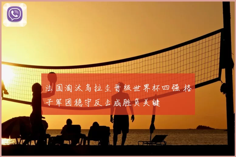 法国淘汰乌拉圭晋级世界杯四强 格子军团稳守反击成胜负关键