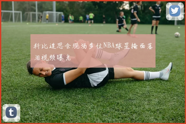 科比追思会现场多位NBA球星掩面落泪视频曝光