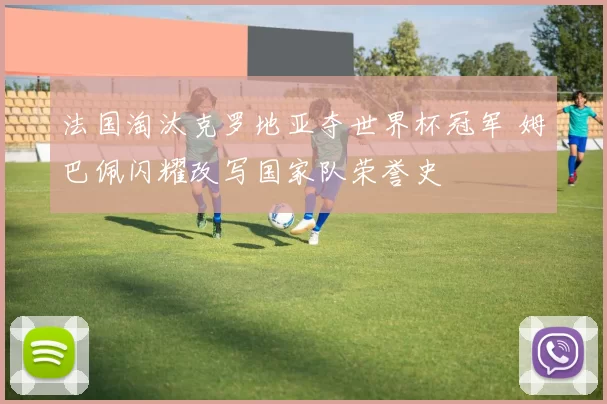 法国淘汰克罗地亚夺世界杯冠军 姆巴佩闪耀改写国家队荣誉史