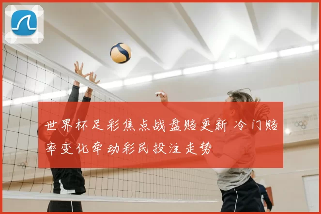 世界杯足彩焦点战盘赔更新 冷门赔率变化牵动彩民投注走势