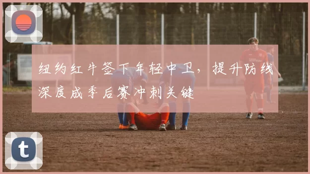 纽约红牛签下年轻中卫，提升防线深度成季后赛冲刺关键