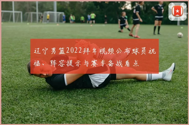 辽宁男篮2022拜年视频公布球员祝福、阵容提示与赛季备战看点