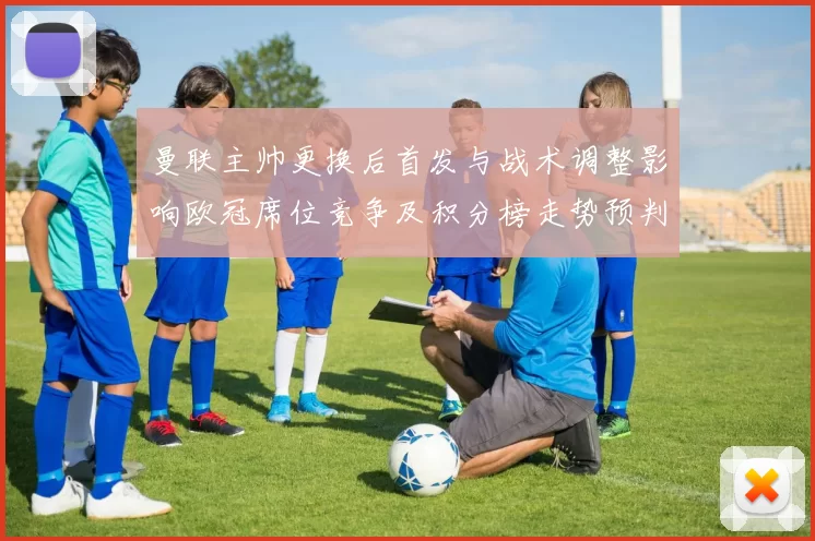 曼联主帅更换后首发与战术调整影响欧冠席位竞争及积分榜走势预判