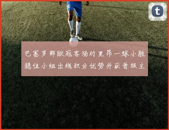 巴塞罗那欧冠客场对里昂一球小胜稳住小组出线积分优势并获晋级主动权