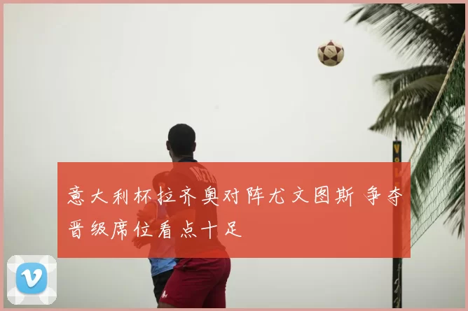 意大利杯拉齐奥对阵尤文图斯 争夺晋级席位看点十足