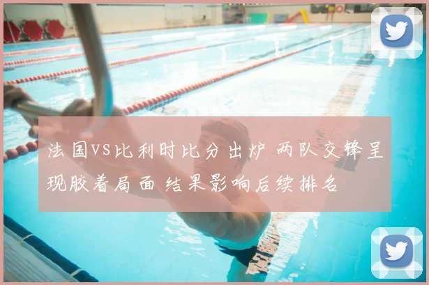 法国vs比利时比分出炉 两队交锋呈现胶着局面 结果影响后续排名