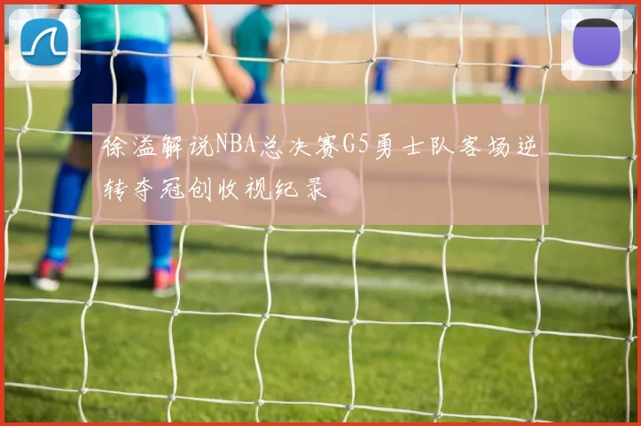 徐溢解说NBA总决赛G5勇士队客场逆转夺冠创收视纪录