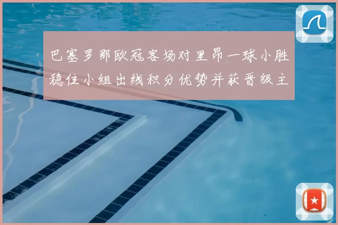 巴塞罗那欧冠客场对里昂一球小胜稳住小组出线积分优势并获晋级主动权