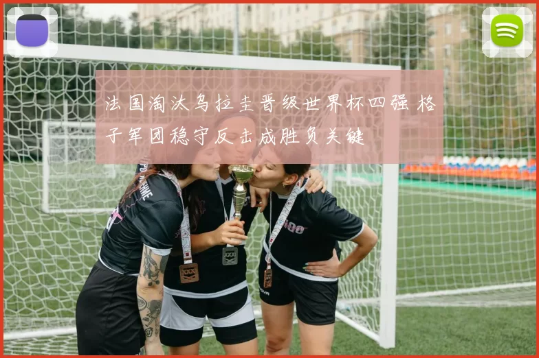 法国淘汰乌拉圭晋级世界杯四强 格子军团稳守反击成胜负关键