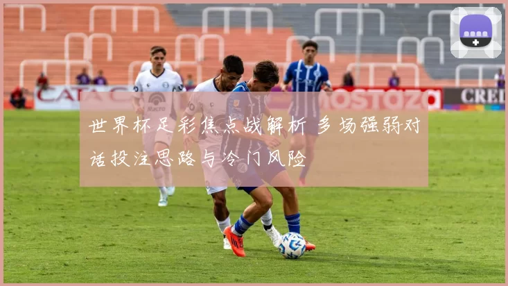 世界杯足彩焦点战解析 多场强弱对话投注思路与冷门风险
