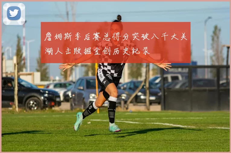 詹姆斯季后赛总得分突破八千大关湖人击败掘金创历史纪录