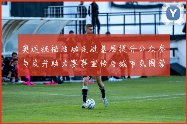 奥运祝福活动走进基层提升公众参与度并助力赛事宣传与城市氛围营造