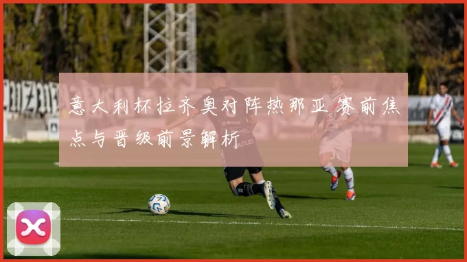 意大利杯拉齐奥对阵热那亚 赛前焦点与晋级前景解析