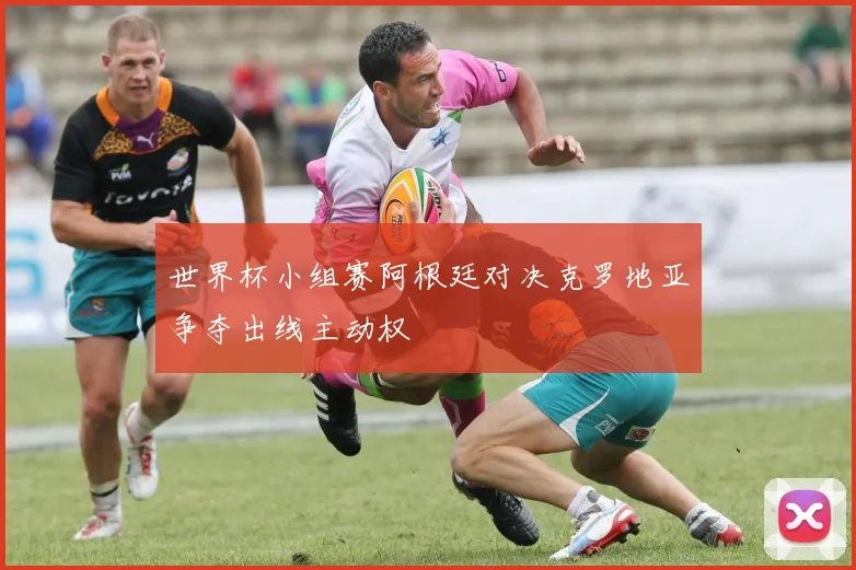 世界杯小组赛阿根廷对决克罗地亚争夺出线主动权