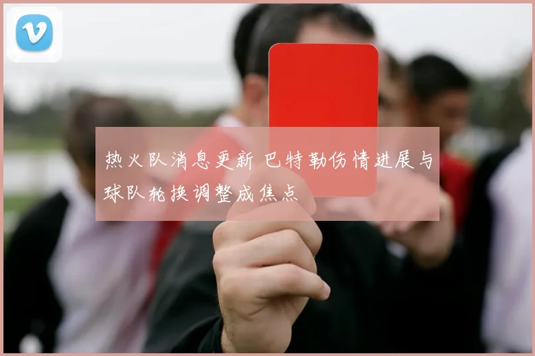 热火队消息更新 巴特勒伤情进展与球队轮换调整成焦点