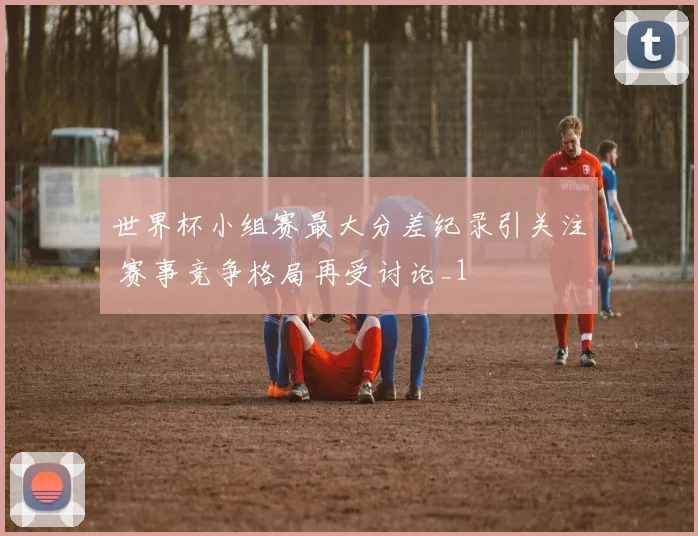 世界杯小组赛最大分差纪录引关注 赛事竞争格局再受讨论_1