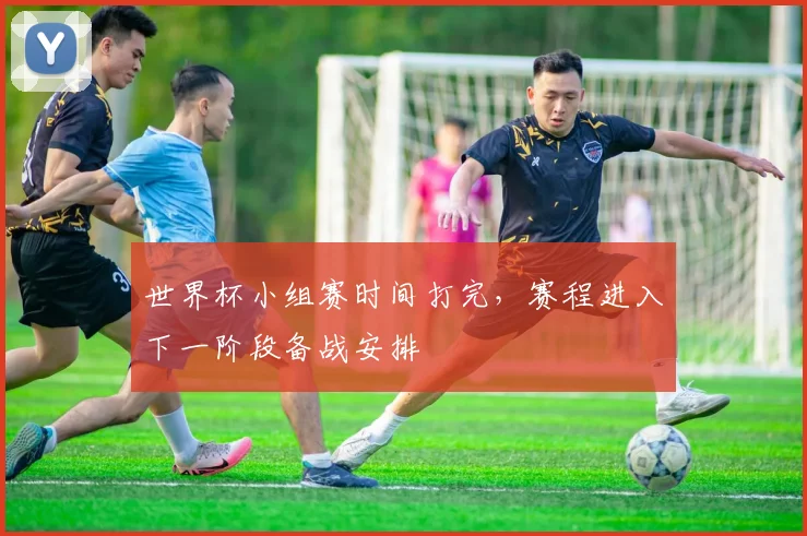 世界杯小组赛时间打完，赛程进入下一阶段备战安排