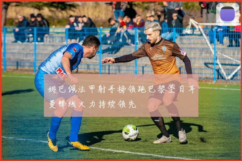 姆巴佩法甲射手榜领跑巴黎圣日耳曼锋线火力持续领先