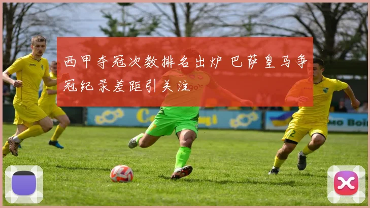 西甲夺冠次数排名出炉 巴萨皇马争冠纪录差距引关注