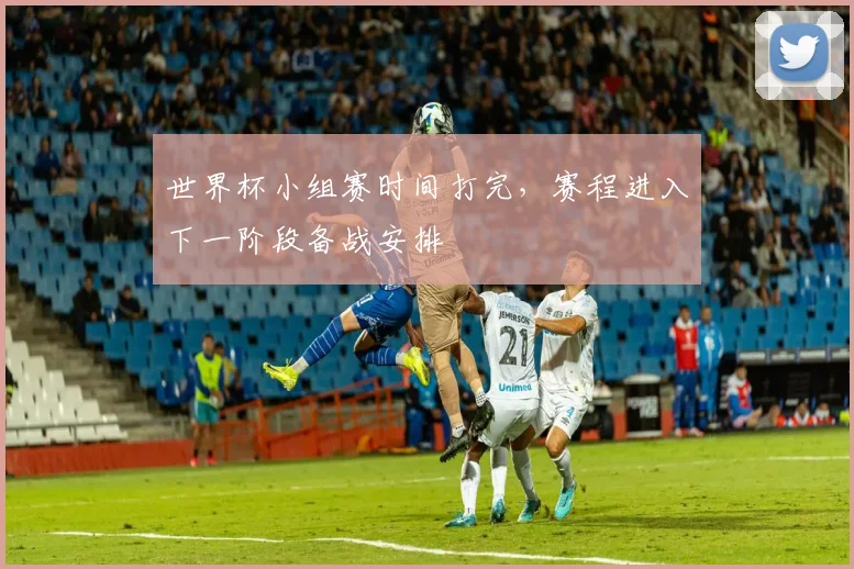 世界杯小组赛时间打完，赛程进入下一阶段备战安排