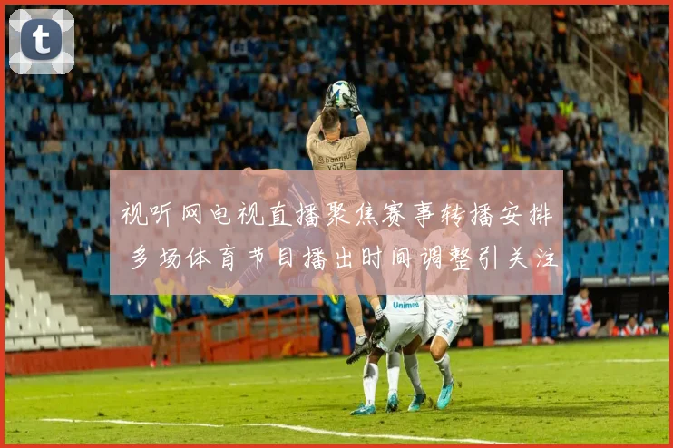 视听网电视直播聚焦赛事转播安排 多场体育节目播出时间调整引关注