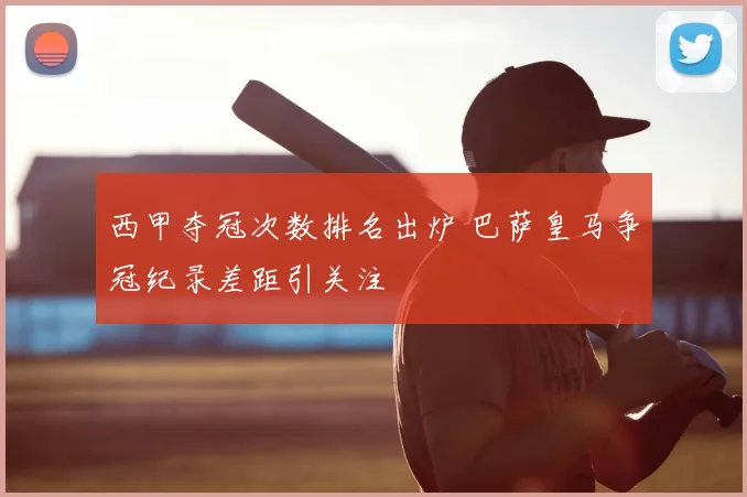 西甲夺冠次数排名出炉 巴萨皇马争冠纪录差距引关注